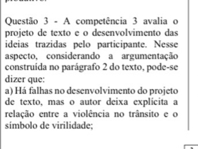 A competência 3 avalia o
projeto de texto e o desenvolvimento das
ideias trazidas pelo participante. Nesse
aspecto, considerando a argumentação
construída no parágrafo 2 do texto, pode-se
dizer que:
a) Há falhas no desenvolvimento do projeto
de texto, mas o autor deixa explícita a
relação entre a violência no trânsito e o
símbolo de virilidade;