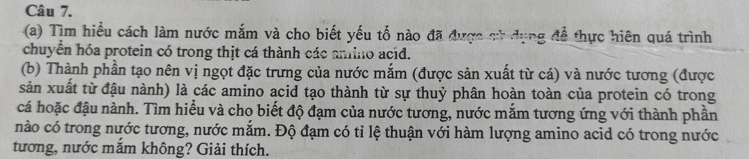 Tìm hiểu cách làm nước mắm và cho biết yếu tố nào đã được sử dụng để thực hiên quá trình 
chuyển hóa protein có trong thịt cá thành các amino acid. 
(b) Thành phần tạo nên vị ngọt đặc trưng của nước mắm (được sản xuất từ cá) và nước tương (được 
sản xuất từ đậu nành) là các amino acid tạo thành từ sự thuỷ phân hoàn toàn của protein có trong 
cá hoặc đậu nành. Tìm hiểu và cho biết độ đạm của nước tương, nước mắm tương ứng với thành phần 
nào có trong nước tương, nước mắm. Độ đạm có tỉ lệ thuận với hàm lượng amino acid có trong nước 
tướng, nước mắm không? Giải thích.