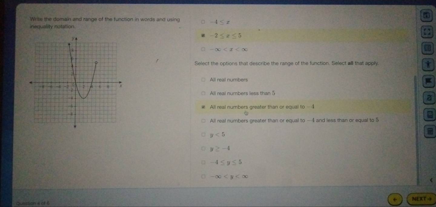 a
Write the domain and range of the function in words and using -4≤ x
inequality notation.
-2≤ x≤ 5
□ -∈fty
Select the options that describe the range of the function. Select all that apply. i
All real numbers
All real numbers less than 5
a
All real numbers greater than or equal to -
All real numbers greater than or equal to —4 and less than or equal to 5
y<5</tex>
y≥ -4
-4≤ y≤ 5
-∈fty
Question 4 of 6 NEXT →