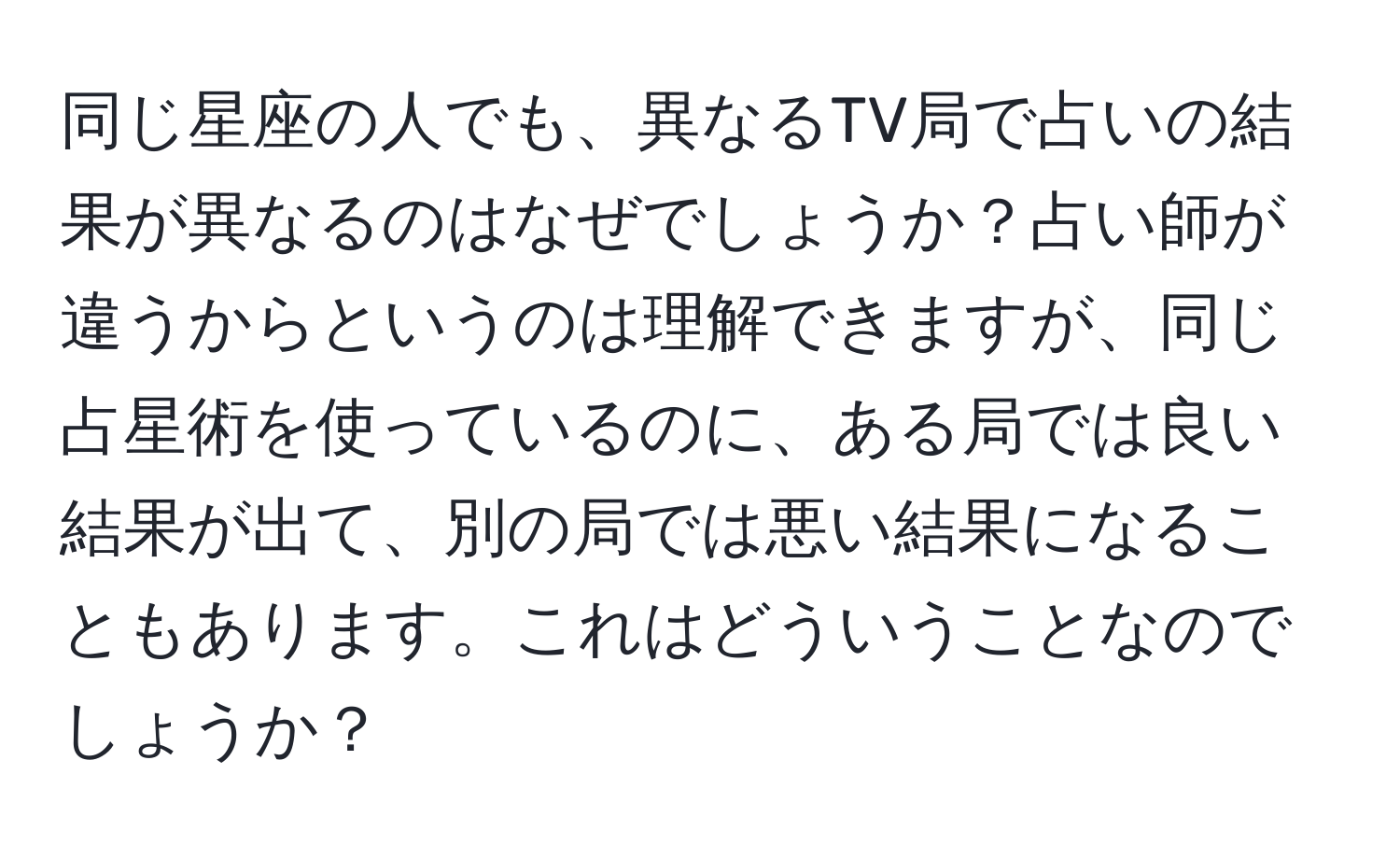 同じ星座の人でも、異なるTV局で占いの結果が異なるのはなぜでしょうか？占い師が違うからというのは理解できますが、同じ占星術を使っているのに、ある局では良い結果が出て、別の局では悪い結果になることもあります。これはどういうことなのでしょうか？