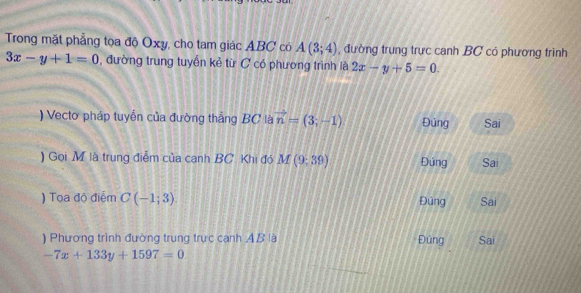 Trong mặt phẳng tọa độ Oxy, cho tam giác ABC có A(3;4) , đường trung trực canh BC có phương trình
3x-y+1=0 , đường trung tuyến kẻ từ C có phương trình là 2x-y+5=0. 
) Vecto pháp tuyến của đường thẳng BC là vector n=(3;-1) Đúng Sai 
) Gọi M là trung điễm của canh BC. Khi đó . M(9,39) Đúng Sai 
) Tọa độ điểm C(-1;3). Đúng Sai 
) Phương trình đường trung trực cạnh AB là Đúng Sai
-7x+133y+1597=0.