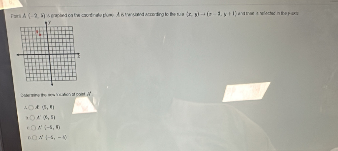 Point A(-2,5) is graphed on the coordinate plane. A is translated according to the rule (x,y)to (x-3,y+1) and then is reflected in the y-axis.
Determine the new location of point A'
A A'(5,6)
B A'(6,5)
A'(-5,6)
A'(-5,-4)