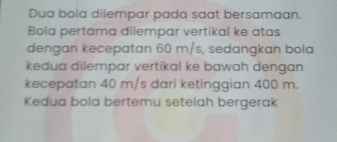 Dua bola dilempar pada saat bersamaan. 
Bola pertama dilempar vertikal ke atas 
dengan kecepatan 60 m/s, sedangkan bola 
kedua dilempar vertikal ke bawah dengan 
kecepatan 40 m/s dari ketinggian 400 m. 
Kedua bola bertemu setelah bergerak