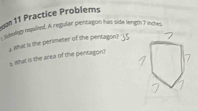 sson 11 Practice Problems 
Jmology required. A regular pentagon has side length 7 inches. 
. What is the perimeter of the pentagon? 
b. What is the area of the pentagon?