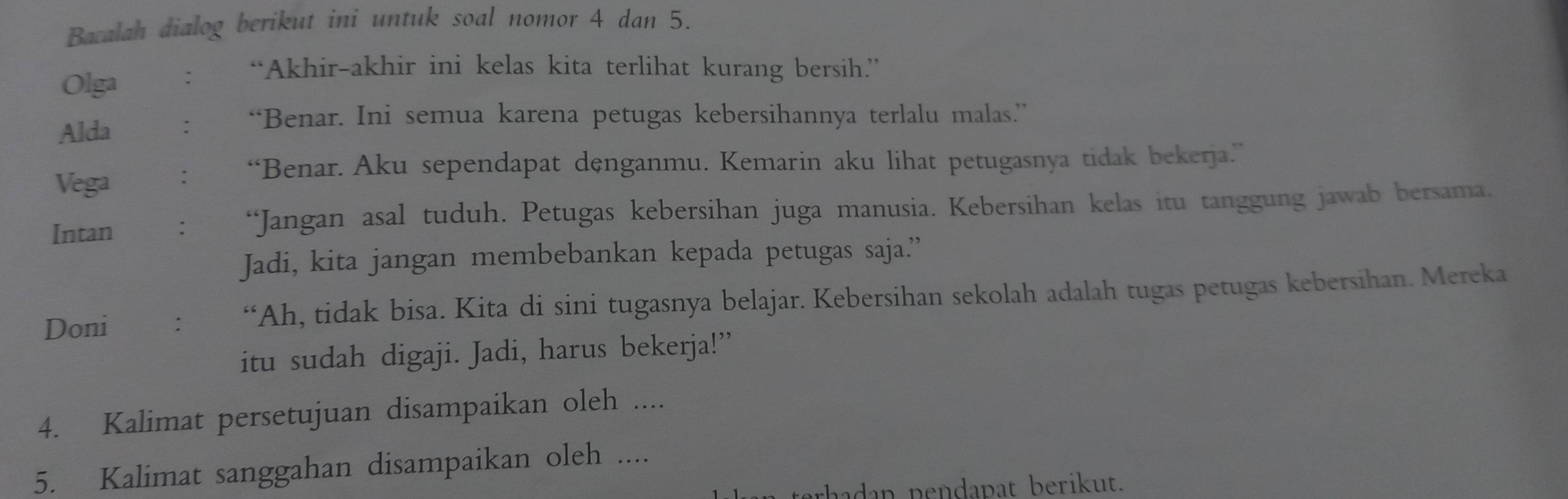 Bacalah dialog berikut ini untuk soal nomor 4 dan 5. 
Olga : “Akhir-akhir ini kelas kita terlihat kurang bersih.” 
Alda : “Benar. Ini semua karena petugas kebersihannya terlalu malas.” 
Vega : “Benar. Aku sependapat dęnganmu. Kemarin aku lihat petugasnya tidak bekerja.” 
Intan ： “Jangan asal tuduh. Petugas kebersihan juga manusia. Kebersihan kelas itu tanggung jawab bersama. 
Jadi, kita jangan membebankan kepada petugas saja.” 
Doni : “Ah, tidak bisa. Kita di sini tugasnya belajar. Kebersihan sekolah adalah tugas petugas kebersihan. Mereka 
itu sudah digaji. Jadi, harus bekerja!” 
4. Kalimat persetujuan disampaikan oleh .... 
5. Kalimat sanggahan disampaikan oleh .... 
aa dan pendapat berikut.