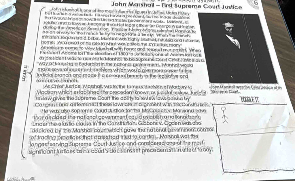 John Marshall - First Supreme Court Justice 
John Marshall is one of the mos t nflvential tigures in United States history 
but is of ten overlooked. He was hever a president, but he made decisions 
that would Impact how the United States gove rnment works. Marshall, a 
soldier and a lawyer, became the chief legal officer for George Washington 
during the Americ an Revolution, President John Adams selected Marshall to 
be an envoy to the French to try to negotlate a treaty. When the French 
ministers requested a bribe, Marshall was highly insutted, refused and returned 
home. As a result of his role in what was cailed, the XYZ aftair, many 
Americ ans came to vew Marshall with honor and respect as a patriat. When 
President Adams lost the election of 1800 to Jefferson; one of Adams last acts 
as president was to nomina to Marshall o be Supreme Court Chiet Justice as a 
way of keeping a Federallst in the national government. Marshall would 
make several important decisions which would give more power to the
9 judicial branch and made it a co-equal branch to the fegislative and 
executive branch. 
As Chief Justice, Marshall, wrote the famous decision of Marbury v: John Marshall was the Chiet Justice of th 
Madisan which established the precedent known as judicial review. Judicial Supreme Couit 
review gives the Supreme Court the ability to review laws passed by DOODLE IT 
Congress and determine if these laws are in alignment with the Constilution. 
He was also Supreme Court Justice for the McCulloch v. Maryand case 
that decided the national government could establish a national bank 
under the elastic clause in the Constitution. Gibbons v. Ogden was also 
decided by the Marshall court which gave the national government control 
of trading practices that states had tried to control. Marshall was the 
longest serving Suprome Court Justice and considered one of the most 
significant justices as his court's decisions set precedent still in effect today.