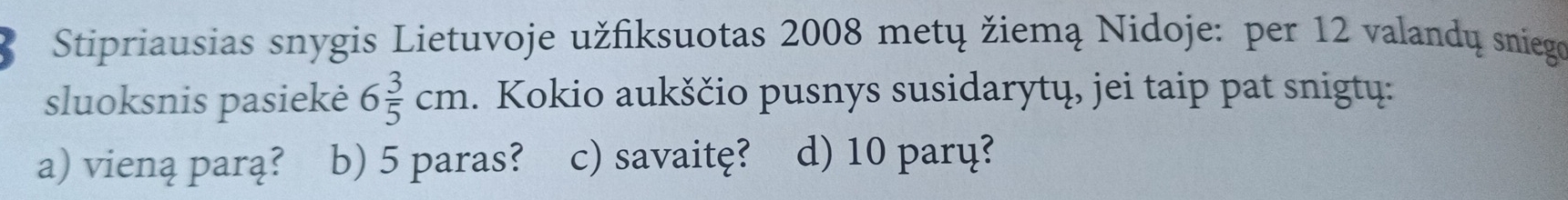 Stipriausias snygis Lietuvoje užfiksuotas 2008 metų žiemą Nidoje: per 12 valandų sniego
sluoksnis pasiekė 6 3/5 cm. Kokio aukščio pusnys susidarytų, jei taip pat snigtų:
a) vieną parą? b) 5 paras? c) savaitę? d) 10 parų?