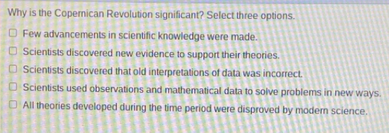 Why is the Copernican Revolution significant? Select three options.
Few advancements in scientific knowledge were made.
Scientists discovered new evidence to support their theories.
Scientists discovered that old interpretations of data was incorrect.
Scientists used observations and mathematical data to solve problems in new ways.
All theories developed during the time period were disproved by modern science.