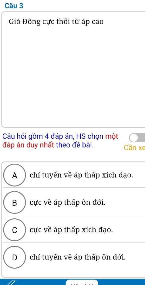 Gió Đông cực thổi từ áp cao
Câu hỏi gồm 4 đáp án, HS chọn một
đáp án duy nhất theo đề bài. Cần xe
A ) chí tuyến về áp thấp xích đạo.
B cực về áp thấp ôn đới.
C cực về áp thấp xích đạo.
D chí tuyến về áp thấp ôn đới.