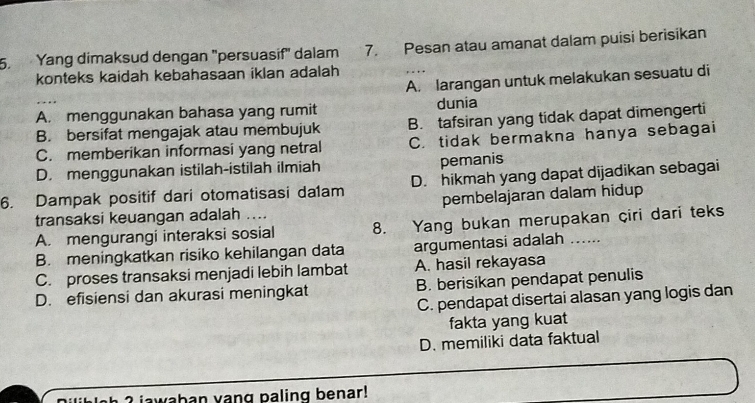 Yang dimaksud dengan "persuasif" dalam Ian 7. Pesan atau amanat dalam puisi berisikan
konteks kaidah kebahasaan iklan adalah
A. larangan untuk melakukan sesuatu di
A. menggunakan bahasa yang rumit dunia
B. bersifat mengajak atau membujuk B. tafsiran yang tidak dapat dimengerti
C. memberikan informasi yang netral C. tidak bermakna hanya sebagai
D. menggunakan istilah-istilah ilmiah pemanis
6. Dampak positif dari otomatisasi da1am D. hikmah yang dapat dijadikan sebagai
pembelajaran dalam hidup
transaksi keuangan adalah ....
A. mengurangi interaksi sosial 8. Yang bukan merupakan çiri dari teks
B. meningkatkan risiko kehilangan data argumentasi adalah .....
C. proses transaksi menjadi lebih lambat A. hasil rekayasa
D. efisiensi dan akurasi meningkat B. berisikan pendapat penulis
C. pendapat disertai alasan yang logis dan
fakta yang kuat
D. memiliki data faktual
gh ? jawahan yang paling benar!