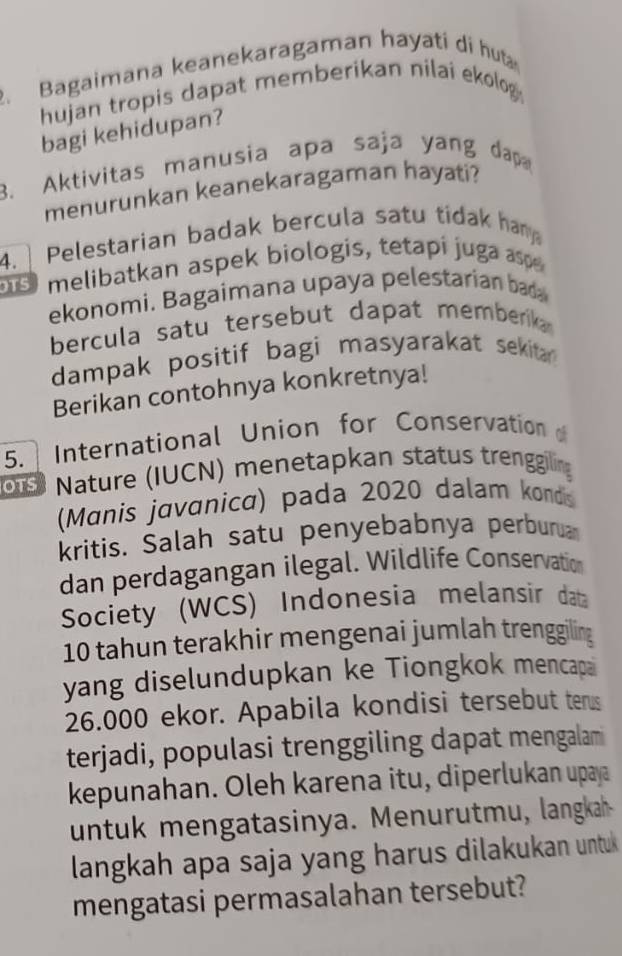 Bagaimana keanekaragaman hayati di huta 
hujan tropis dapat memberikan nilai ekolo . 
bagi kehidupan? 
3. Aktivitas manusia apa saja yang dap 
menurunkan keanekaragaman hayati? 
4. Pelestarian badak bercula satu tidak han 
melibatkan aspek biologis, tetapi juga asp 
ekonomi. Bagaimana upaya pelestarian bada 
bercula satu tersebut dapat memberika 
dampak positif bagi masyarakat sekita 
Berikan contohnya konkretnya! 
5. International Union for Conservation 
ou Nature (IUCN) menetapkan status trenggiling 
(Manis javanica) pada 2020 dalam kondis 
kritis. Salah satu penyebabnya perbura 
dan perdagangan ilegal. Wildlife Conservation 
Society (WCS) Indonesia melansir data
10 tahun terakhir mengenai jumlah trenggiling 
yang diselundupkan ke Tiongkok mencapa
26.000 ekor. Apabila kondisi tersebut terus 
terjadi, populasi trenggiling dapat mengalam 
kepunahan. Oleh karena itu, diperlukan upaya 
untuk mengatasinya. Menurutmu, langkah 
langkah apa saja yang harus dilakukan untu 
mengatasi permasalahan tersebut?