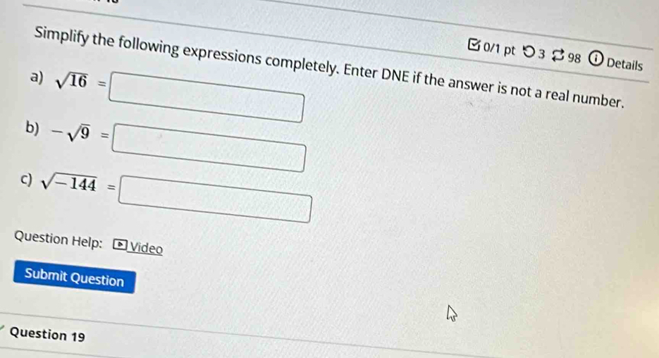 □0/1 pt つ3 98 Details 
Simplify the following expressions completely. Enter DNE if the answer is not a real number. 
a) sqrt(16)=□
b) -sqrt(9)=□
c) sqrt(-144)=□
Question Help: * Video 
Submit Question 
Question 19