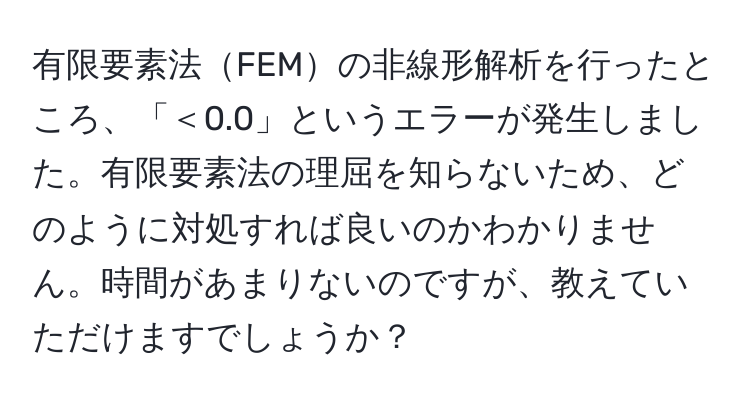 有限要素法FEMの非線形解析を行ったところ、「＜0.0」というエラーが発生しました。有限要素法の理屈を知らないため、どのように対処すれば良いのかわかりません。時間があまりないのですが、教えていただけますでしょうか？