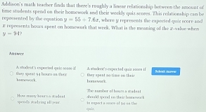 Addison's math teacher finds that there's roughly a linear relationship between the amount of
time students spend on their homework and their weekly quiz scores. This relationship can be
represented by the equation y=55+7.6x , where y represents the expected quix score and
x represents hours spent on homework that week. What is the meaning of the x -value when
y-94
Answer
A studeat's expected qair seare if A stadent's expected quir srore if
hornewark they speat 94 hours as sheir they spent no time on their Sobmit Azuwaz
homework .
The sumber of hoursa stud eat
sponds studying allyear. How many bours a studeat lo expect a smos of te as the should spend on their homowock
quin