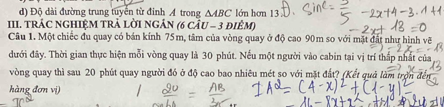 d) Độ dài đường trung tuyển từ đỉnh A trong △ ABC lớn hơn 13
III. TRÁC NGHIỆM TRẢ LỜI NGÁN (6 cÂU - 3 đIÈM)
Câu 1. Một chiếc đu quay có bán kính 75m, tâm của vòng quay ở độ cao 90m so với mặt đất như hình vẽ
đưới đây. Thời gian thực hiện mỗi vòng quay là 30 phút. Nếu một người vào cabin tại vị trí thấp nhất của
vòng quay thì sau 20 phút quay người đó ở độ cao bao nhiêu mét so với mặt đất? (Kết quả làm trờn đến
hàng đơn vị)