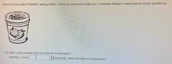 Ana is curious about Rafael's eating habits. Using the pictures to help you, complete Rafael's responses to Ana's questions. 
12) ANA: ¿Qué comes todos los días en el almuerzo? 
RAFAEL: Como Ω Symbols todos los días en el almuerzo.