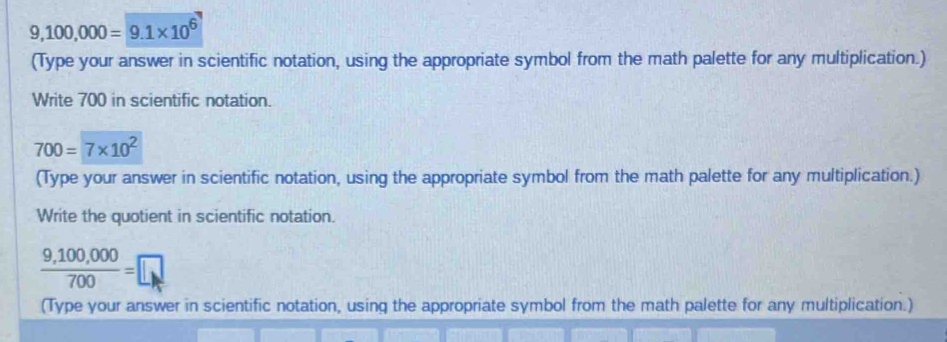 9,100,000=9.1* 10^6
(Type your answer in scientific notation, using the appropriate symbol from the math palette for any multiplication.) 
Write 700 in scientific notation.
700=7* 10^2
(Type your answer in scientific notation, using the appropriate symbol from the math palette for any multiplication.) 
Write the quotient in scientific notation.
 (9,100,000)/700 =□
(Type your answer in scientific notation, using the appropriate symbol from the math palette for any multiplication.)