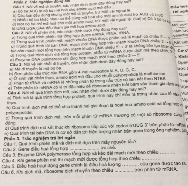 Phân 2. Trắc nghiệm đứng sai
Cầu 1. Nói về mã di truyền, các nhận định dưới đây đúng hay sai?
a) Bộ ba AUG là bộ ba mã hoá cho amino acid mở đầu
b) Các loài đều dùng chung một mã di truyền, trừ một vài ngoại lệ. Điều hòa
c) Nhiều bộ ba khác nhau có thể cùng mã hoá cho một amino acid trừ AUG và UUG Thí ngiệ
d) Một bộ ba chỉ mã hoá cho một amino acid, trừ một vài ngoại lệ. (sai) e) Có 3 bộ ba kệ
là UAG,UGA,UAA đều tham gia mã hoá amino acid.
Câu 2. Nói về phiên mã, các nhận định dưới đây đúng hay sai? Môi trườ
a) Trong quá trình phiên mã tổng hợp được mRNA, tRNA, rRNA. Hàm lưc
b) Trong quá trình phiên mã, mạch khuôn DNA được phiên mã là mạch có chiều
3'to 5'
c) Trong quá trình tái bản DNA, mạch mới tổng hợp trên mạch khuồn DNA chiều 3'to 5 galactos Kết luật
tục còn mạch mới tổng hợp trên mạch khuôn DNA chiều 5'to 3' là không liên tục (gián đ
d) Trong quá trình dịch mã tổng hợp protein, phần tử mRNA được dịch mã theo chiều
e) Enzyme DNA polimerase chỉ tổng hợp mạch mới theo chiều 3'to 5'.. Cơ c
Cầu 3. Nói về vật chất di truyền, các nhận định dưới đây đúng hay sai? 1. Khái Oper
a) Mã di truyền là mã bộ ba. Tược 
b) Đơn phân cấu trúc của RNA gồm 4 loại nucleotide là A, U, G, C.
c) Ở sinh vật nhân thực, amino acid mở đầu cho chuỗi polypepetide là methionine. Oper
d) Phân tử tRNA và mRNA là những phân tử trong cấu trúc có liên kết theo NTBS.
1 op
e) Trên phân tử mRNA có vị trí đặc hiệu để ribosome nhận biết bám vào tham gia dịch ma
Vùn
Câu 4. Nói về quá trình dịch mã, các nhận định dưới đây đúng hay sai?
a) Dịch mã là quá trình tổng hợp protein, quá trình này chỉ diễn ra trong nhân của tế bào Vùr
Vù
thực.
b) Quá trình dịch mã có thể chia thành hai giai đoạn là hoạt hoá amino acid và tổng hợpc g
polypepetide.
c) Trong quá trình dịch mã, trên mỗi phân tử mRNA thường có một số ribosome cùng act
C
động.
d) Quá trình dịch mã kết thúc khi ribosome tiếp xúc với codon 5'UUG 3° trên phân tử mRNA 
e) Quá trình tái bản DNA là cơ sở dẫn tới hiện tượng nhân bản gene trong ống nghiệm. (đữ
Phần 3. Trắc nghiệm trả lời ngắn
Câu 1. Quá trình phiên mã và dịch mã dựa trên mấy nguyên tắc?
Câu 2. Gene điều hoà tổng hợp _ức chế,
Câu 3. Enzyme DNA polymerase tổng hợp và kéo dài mạch mới theo chiều_
Câu 4. Khi gene phiên mã thì mạch mới được tổng hợp theo chiều_
Câu 5. Điều hoà hoạt động gene chính là điều hoà lượng _của gene được tạo ra.
Câu 6. Khi dịch mã, ribosome dịch chuyển theo chiều _trên phân tử mRNA.