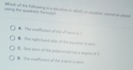 Which of the following is a situstion in whidh an squation cannel'us sdush
using the quadratic formuls ?. The coefficient of the / term is 1.
B. The right-hand side of the squation is zero
C. One term of the polynomial has a segise of 3
D. The coefficient of the 2term is zero