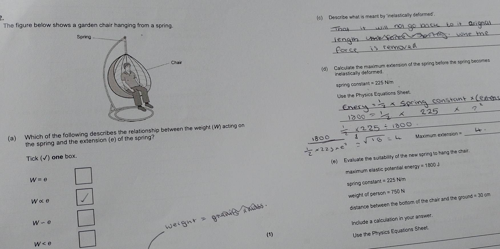 Describe what is meant by ‘inelastically deformed’. 
The figure below shows a garden chair hanging from a spring. 
_ 
_ 
_ 
(d) Calculate the maximum extension of the spring before the spring becomes 
inelastically deformed. 
spring constant t=225N/m
_ 
Use the Physics Equations Sheet. 
_ 
_ 
_ 
(a) Which of the following describes the relationship between the weight (W) acting on 
the spring and the extension (e) of the spring? 
0 a 
_ 
Maximum extension = 
_ 
(e) Evaluate the suitability of the new spring to hang the chair. 
Tick (√) one box. 
maximum elastic potential ener gy=1800J
W=e
spring constant =225N/m
weight of person =750N
Walpha e
distance between the bottom of the chair and the ground = 30 cm
W-e
Weight = granits dndss . 
Include a calculation in your answer. 
(1) 
Use the Physics Equations Sheet.
W  □ /□  