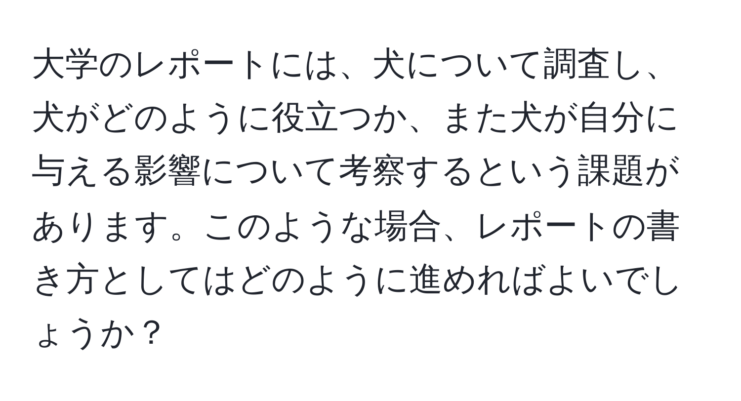 大学のレポートには、犬について調査し、犬がどのように役立つか、また犬が自分に与える影響について考察するという課題があります。このような場合、レポートの書き方としてはどのように進めればよいでしょうか？