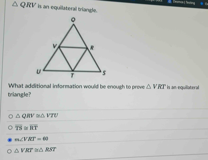 Desmos | Testing
△ QRV is an equilateral triangle.
What additional information would be enough to prove △ VRT is an equilateral
triangle?
△ QRV≌ △ VTU
overline TS≌ overline RT
m∠ VRT=60
△ VRT≌ △ RST