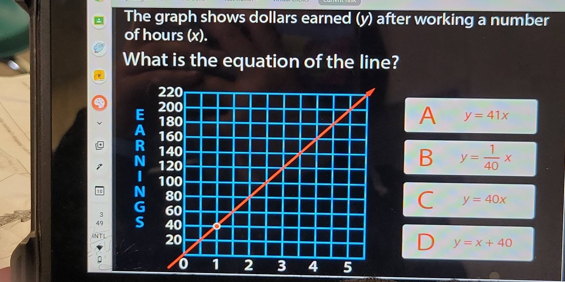 The graph shows dollars earned (y) after working a number
of hours (x).
What is the equation of the line?
A y=41x
B y= 1/40 x
10
y=40x
3
49
NT
y=x+40