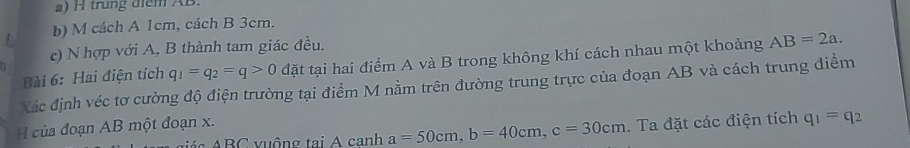 trung điểm AB. 
b) M cách A 1cm, cách B 3cm. 
c) N hợp với A, B thành tam giác đều. 
Bài 6: Hai điện tích q_1=q_2=q>0 đặt tại hai điểm A và B trong không khí cách nhau một khoảng AB=2a. 
Xác định véc tơ cường độ điện trường tại điểm M nằm trên đường trung trực của đoạn AB và cách trung điểm 
của đoạn AB một đoạn x. 
t c BC vuộng tại A canh a=50cm, b=40cm, c=30cm. Ta đặt các điện tích q_1=q_2