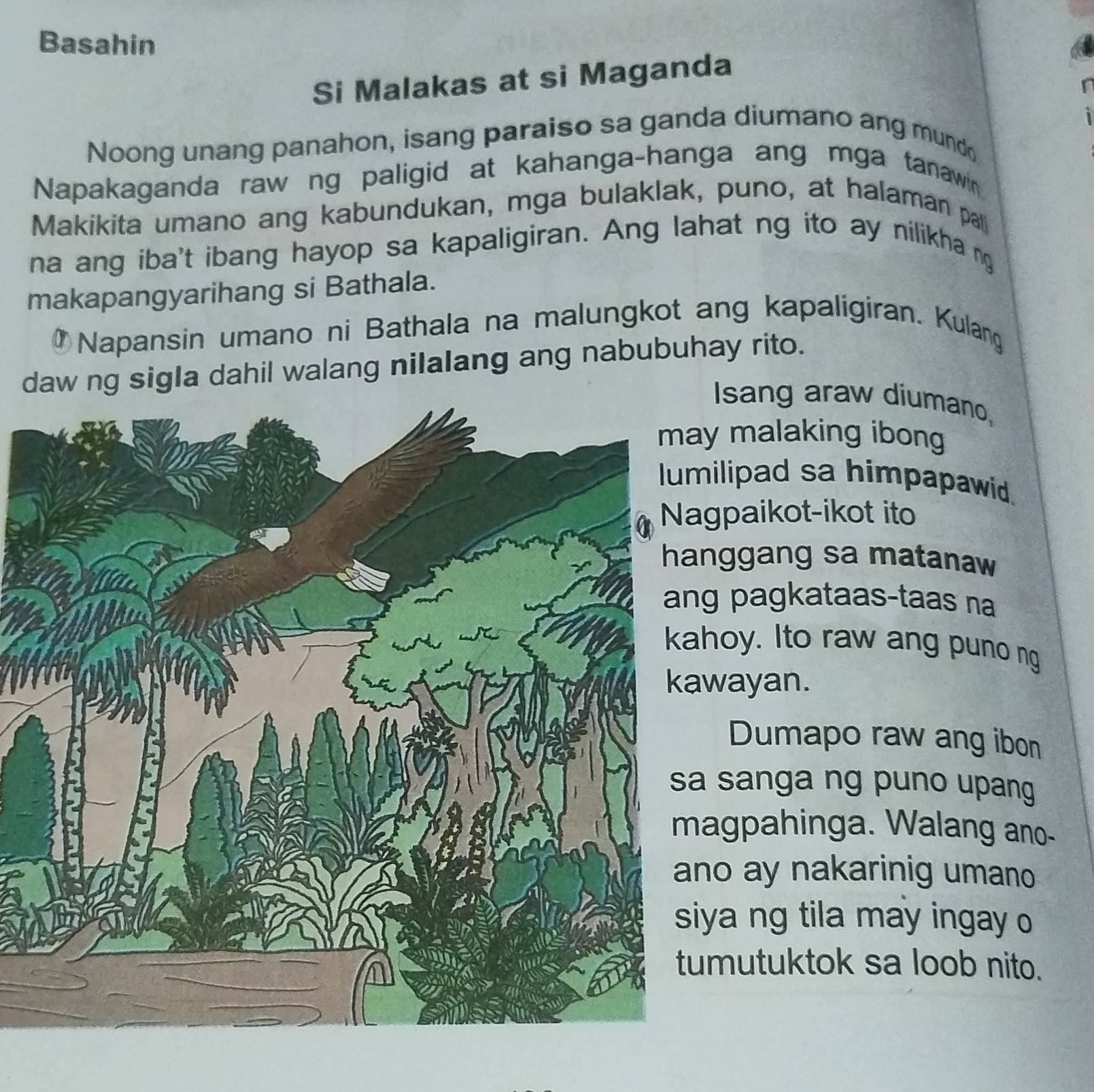 Basahin 
Si Malakas at si Maganda 
Noong unang panahon, isang paraiso sa ganda diumano ang mund 
Napakaganda raw ng paligid at kahanga-hanga ang mga tanawin 
Makikita umano ang kabundukan, mga bulaklak, puno, at halaman pat 
na ang iba't ibang hayop sa kapaligiran. Ang lahat ng ito ay nilikha ng 
makapangyarihang si Bathala. 
Napansin umano ni Bathala na malungkot ang kapaligiran. Kulang 
daw ng sigla dahil walang nilalang ang nabubuhay rito. 
Isang araw diumano, 
malaking ibong 
lipad sa himpapawid. 
paikot-ikot ito 
ggang sa matanaw 
pagkataas-taas na 
oy. Ito raw ang puno ng 
ayan. 
Dumapo raw ang ibon 
sanga ng puno upang 
gpahinga. Walang ano- 
o ay nakarinig umano 
a ng tila may ingay o 
mutuktok sa loob nito.