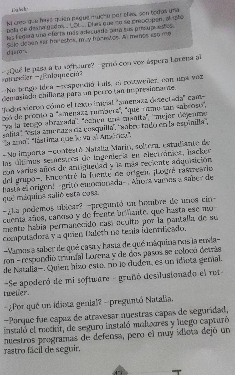 Daleth:
Ni creo que haya quien pague mucho por ellas, son todos una
bola de desnalgados... LOL... Diles que no se preocupen, al rato
les llegará una oferta más adecuada para sus presupuestos.
Sólo deben ser honestos, muy honestos. Al menos eso me
dijeron.
-¿Qué le pasa a tu software? −gritó con voz áspera Lorena al
rottweiler -¿Enloqueció?
-No tengo idea -respondió Luis, el rottweiler, con una voz
demasiado chillona para un perro tan impresionante.
Todos vieron cómo el texto inicial “amenaza detectada” cam-
bió de pronto a “amenaza rumbera”, “qué ritmo tan sabroso”,
“ya la tengo abrazada”, “echen una manita”, “mejor déjenme
solita”, “esta amenaza da cosquilla”, “sobre todo en la espinilla”,
“la amo”, “lástima que le va al América”.
-No importa -contestó Natalia Marín, soltera, estudiante de
los últimos semestres de ingeniería en electrónica, hacker
con varios años de antigüedad y la más reciente adquisición
del grupo-. Encontré la fuente de origen. ¡Logré rastrearlo
hasta el origen! −gritó emocionada−. Ahora vamos a saber de
qué máquina salió esta cosa.
—¿La podemos ubicar? -preguntó un hombre de unos cin-
cuenta años, canoso y de frente brillante, que hasta ese mo-
mento había permanecido casi oculto por la pantalla de su
computadora y a quien Daleth no tenía identificado.
Vamos a saber de qué casa y hasta de qué máquina nos la envia-
ron -respondió triunfal Lorena y de dos pasos se colocó detrás
de Natalia-. Quien hizo esto, no lo duden, es un idiota genial.
-Se apoderó de mi software −gruñó desilusionado el rot-
tweiler.
-¿Por qué un idiota genial? −preguntó Natalia.
-Porque fue capaz de atravesar nuestras capas de seguridad,
instaló el rootkit, de seguro instaló malwares y luego capturó
nuestros programas de defensa, pero el muy idiota dejó un
rastro fácil de seguir.