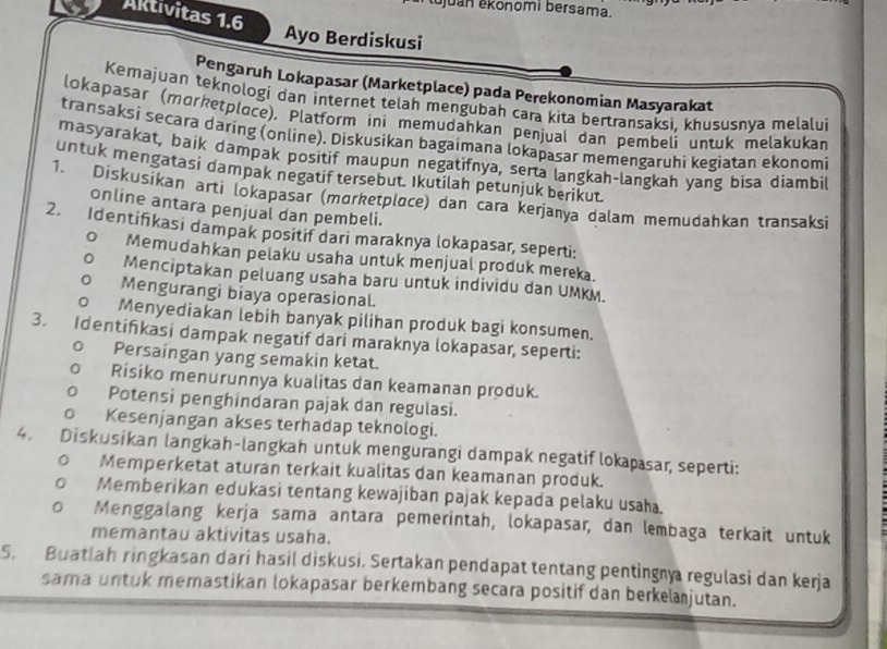 Šjuan ekonomi bersama.
Aktivitas 1.6
Ayo Berdiskusi
Pengaruh Lokapasar (Marketplace) pada Perekonomian Masyarakat
Kemajuan teknologi dan internet telah mengubah cara kita bertransaksi, khususnva melalui
lokapasar (morketploce), Platform ini memudahkan penjual dan pembeli untuk melakukan
transaksi secara daring (online). Diskusikan bagaimana lokapasar memengaruhi kegiatan ekonomi
masyarakat, baik dampak positif maupun negatifnya, serta langkah-langkah yang bisa diambil
untuk mengatasi dampak negatif tersebut. Ikutilah petunjuk berikut.
1. Diskusikan arti lokapasär (mɑrketplace) dan cara kerjanya dalam memudahkan transaksi
online antara penjual dan pembeli.
2. Identifkasi dampak positif dari maraknya lokapasar, seperti:
0 Memudahkan pelaku usaha untuk menjual produk mereka.
Menciptakan peluang usaha baru untuk individu dan UMKM.
Mengurangi biaya operasional.
J Menyediakan lebih banyak pilihan produk bagi konsumen.
3. Identifkasi dampak negatif dari maraknya lokapasar, seperti:
Persaingan yang semakin ketat.
Risiko menurunnya kualitas dan keamanan produk.
Potensi penghindaran pajak dan regulasi.
。 Kesenjangan akses terhadap teknologi.
4. Diskusikan langkah-langkah untuk mengurangi dampak negatif lokapsar, seperti:
Memperketat aturan terkait kualitas dan keamanan produk.
Memberikan edukasi tentang kewajiban pajak kepada pelaku usaha.
Menggalang kerja sama antara pemerintah, lokapasar, dan lembaga terkait untuk
memantau aktivitas usaha.
5. Buatlah ringkasan dari hasil diskusi. Sertakan pendapat tentang pentingy regulasi dan kerja
sama untuk memastikan lokapasar berkembang secara positif dan berkelanjutan.