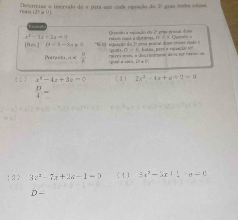 Determine o intervalo de a para que cada equação do 2° grau tenha raizes
reais (D≥ 0). 
Exemplo
Quando a equação do 2^4
x^2-3x+2a=0 grau possui duas
raizes reais e distintas. D>0. Quando a
[Res.] D=9-8a≥ 0 equação do 2° grau possui duas raízes reais e
iguais, D=0. Então, para a equação ter
raizes reais, o discriminante deve ser maior ou
Portanto, a≤  9/8  igual a zero, D≥ 0. 
(1 ) x^2-4x+3a=0 ( 3 ) 2x^2-4x+a+2=0
 D/4 =
(2 ) 3x^2-7x+2a-1=0 (4 ) 3x^2-3x+1-a=0
D=