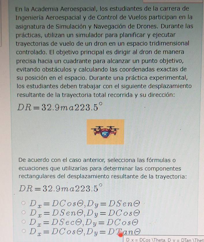 En la Academia Aeroespacial, los estudiantes de la carrera de
Ingeniería Aeroespacial y de Control de Vuelos participan en la
asignatura de Simulación y Navegación de Drones. Durante las
prácticas, utilizan un simulador para planificar y ejecutar
trayectorias de vuelo de un dron en un espacio tridimensional
controlado. El objetivo principal es dirigir al dron de manera
precisa hacia un cuadrante para alcanzar un punto objetivo,
evitando obstáculos y calculando las coordenadas exactas de
su posición en el espacio. Durante una práctica experimental,
los estudiantes deben trabajar con el siguiente desplazamiento
resultante de la trayectoria total recorrida y su dirección:
DR=32.9ma223.5°
De acuerdo con el caso anterior, selecciona las fórmulas o
ecuaciones que utilizarías para determinar las componentes
rectangulares del desplazamiento resultante de la trayectoria:
DR=32.9ma223.5°
D_x=DC O sTheta ,Dy=DS en (-)
D_x=DS nTheta , D_y=DC osθ
D_x=DS e cTheta , Dy=DC OS 0
D_x=DCosθ , Dy=D_ Tanθ
Dx=DCos Theta Dv=DTan Thet