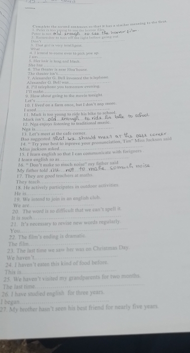 Complete the second sentences so that it has a similar mesning to the first. 
Peter is noe 1. Pefer is too young to see the horar film 
Dra't 2. Rernember to tern off the light befare going oat 
_ 
Wht 3. That girl is very intelligent 
4. I intend to come over to pick youup 
t a 
_ 
_ 
She has S. Her hair is long and black. 
The theater isn't. 6. The theater is near Hoa'house 
7. Alexander G. Bell invented the t lephone. 
Alexander G. Bell was_ 
!"ll make.. 8. ?'ll telephone you tomorrow evening 
Let's 9. How about going to the movie tonight. 
I used... 10. I lived on a farm once, but I don't any more. 
Mark isn't._ I L. Mark is too young to ride his bike to school 
Nga is._ 12. Nga eajoys listening to traditional music. 
13. Let's meet at the cafe corner. 
Bao suggested. 
Miss jackson asked. 14. “ Try your best to inprove your pronunciation, Tim” Miss Jackson said 
_ 
15. I learn english so that I can communicate with forigners . 
I learn english so as 
16. “ Don’t make so much noise” my father said 
My father told _ 
17. They are good teachers at maths. 
They teach_ 
18. He actively participates in outdoor activities. 
He is_ 
19. We intend to join in an english club. 
We are 
_ 
20. The word is so difficult that we can't spell it. 
It is such. 
_ 
21. It’s necessary to revise new words regularly. 
You 
_ 
22. The film's ending is dramatic. 
The film._ 
_ 
23. The last time we saw her was on Christmas Day. 
We haven't. 
24. I haven't eaten this kind of food before. 
This is. 
_ 
_ 
25. We haven’t visited my grandparents for two months. 
The last time 
26. I have studied english for three years. 
I began_ 
27. My brother hasn't seen his best friend for nearly five years.