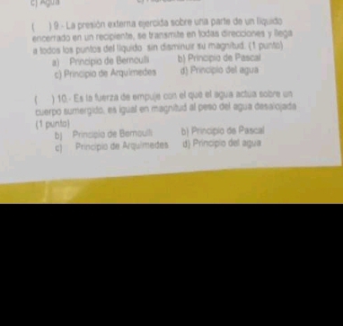 Agua
) 9 - La presión externa ejercida sobre una parte de un liquido
encerrado en un recipiente, se transmite en todas direcciones y llega
a todos los puntos del liquido sin disminuir su magnitud: (1 punto)
a) Princípio de Bernoulli b) Princípio de Pascal
c) Princípio de Arquímedes d) Principio del agua
 ) 10.- Es la fuerza de empuje con el que el agua actua sobre un
cuerpo sumergido, es igual en magnitud al peso del agua desalojada
(1 punto)
bJ Prinsipio de Bemoulli b) Principio de Pascal
c) Princípio de Arquimedes d) Principio del agua