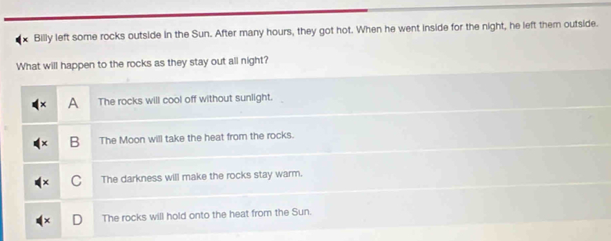 × Billy left some rocks outside in the Sun. After many hours, they got hot. When he went inside for the night, he left them outside.
What will happen to the rocks as they stay out all night?
A The rocks will cool off without sunlight.
B The Moon will take the heat from the rocks.
C The darkness will make the rocks stay warm.
The rocks will hold onto the heat from the Sun.