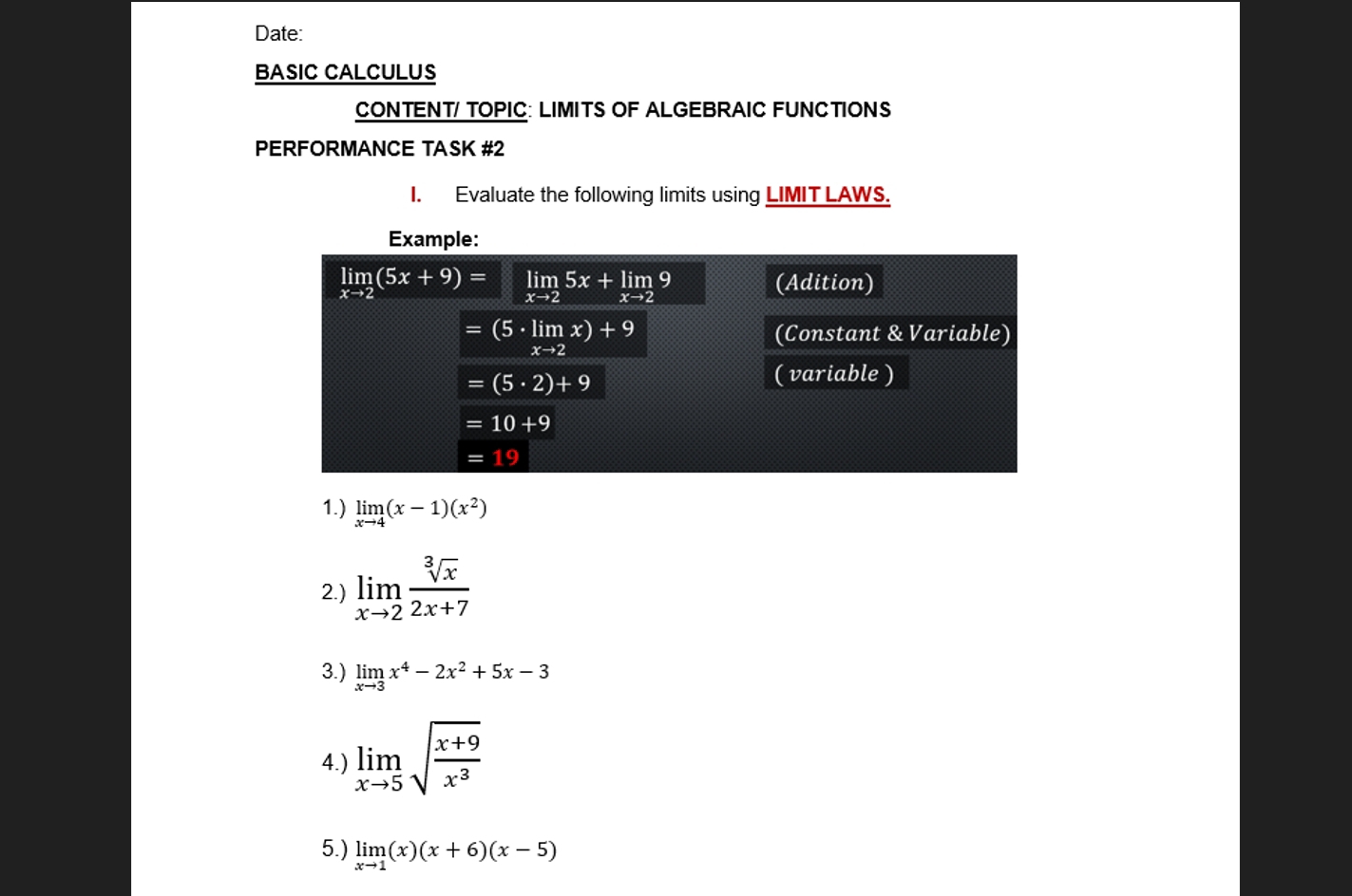 Date:
BASIC CALCULUS
CONTENT/ TOPIC: LIMITS OF ALGEBRAIC FUNCTIONS
PERFORMANCE TASK #2
I. Evaluate the following limits using LIMIT LAWS.
1.) limlimits _xto 4(x-1)(x^2)
2.) limlimits _xto 2 sqrt[3](x)/2x+7 
3.) limlimits _xto 3x^4-2x^2+5x-3
4.) limlimits _xto 5sqrt(frac x+9)x^3
5.) limlimits _xto 1(x)(x+6)(x-5)