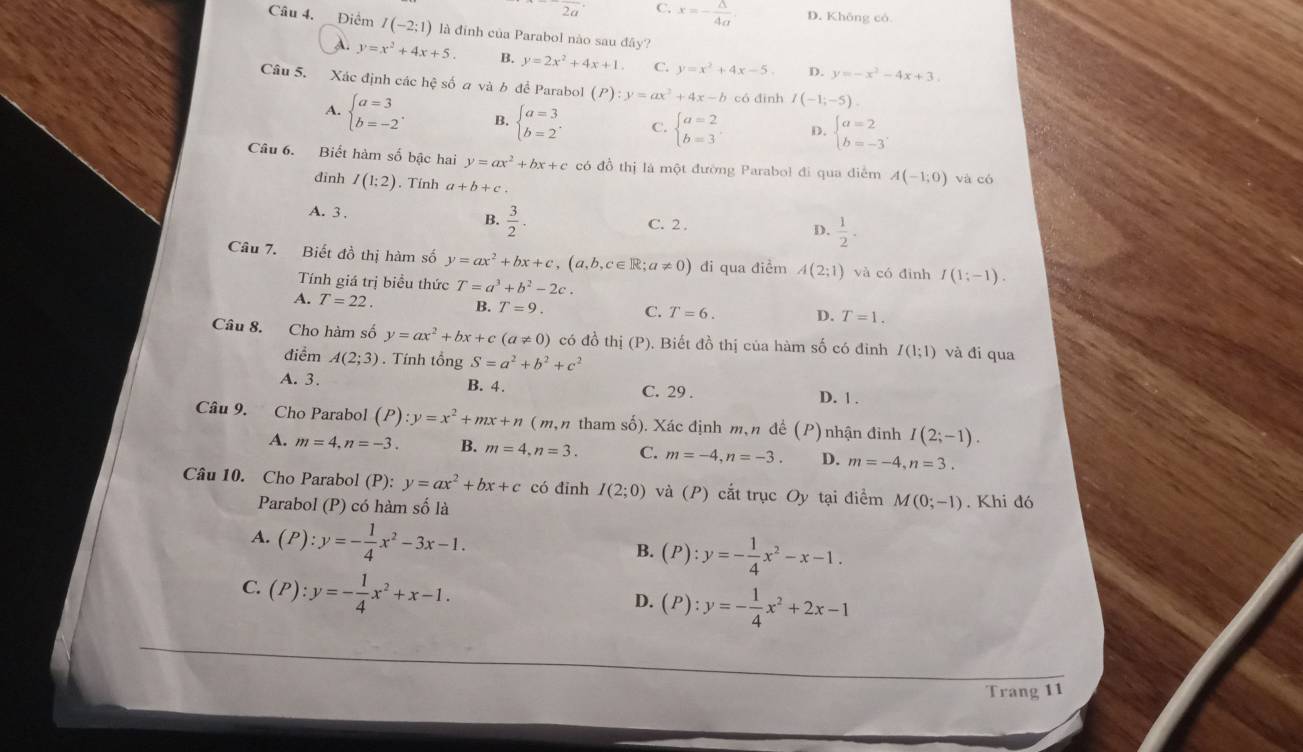 2a C. x=- △ /4a  D. Không có
Câu 4.  Điểm I(-2:1) là đinh của Parabol nào sau đây?
A. y=x^2+4x+5. B. y=2x^2+4x+1. C. y=x^2+4x-5. D. y=-x^2-4x+3.
Câu 5. Xác định các hệ số a và b để Parabol (P):y=ax^2+4x-b có đình I(-1;-5).
A. beginarrayl a=3 b=-2endarray. . B. beginarrayl a=3 b=2endarray. C. beginarrayl a=2 b=3endarray. D. beginarrayl a=2 b=-3endarray.
Câu 6. Biết hàm số bậc hai y=ax^2+bx+c có đồ thị là một đường Parabol đi qua điểm A(-1,0) và có
đinh I(1;2). Tính a+b+c.
A. 3 . B.  3/2 · C. 2 . D.  1/2 .
Câu 7. Biết đồ thị hàm số y=ax^2+bx+c,(a,b,c∈ R;a!= 0) đi qua điểm A(2;1) và có đình I(1;-1).
Tính giá trị biểu thức T=a^3+b^2-2c.
A. T=22. B. T=9. C. T=6. D. T=1.
Câu 8. Cho hàm số y=ax^2+bx+c(a!= 0) có đồ thị (P). Biết đồ thị của hàm số có đỉnh I(1;1) và đi qua
điểm A(2;3). Tính tổng S=a^2+b^2+c^2
A. 3. B. 4. C. 29 . D. 1 .
Câu 9. Cho Parabol (P):y=x^2+mx+n ( m,n tham số). Xác định m,n đề ( P ) nhận đinh I(2;-1).
A. m=4,n=-3. B. m=4,n=3. C. m=-4,n=-3. D. m=-4,n=3.
Câu 10. Cho Parabol (P): y=ax^2+bx+c có đinh I(2;0) và (P) cắt trục Oy tại điểm M(0;-1). Khi đó
Parabol (P) có hàm số là
A. (P):y=- 1/4 x^2-3x-1.
B. (P):y=- 1/4 x^2-x-1.
C. (P):y=- 1/4 x^2+x-1.
D. (P):y=- 1/4 x^2+2x-1
Trang 11