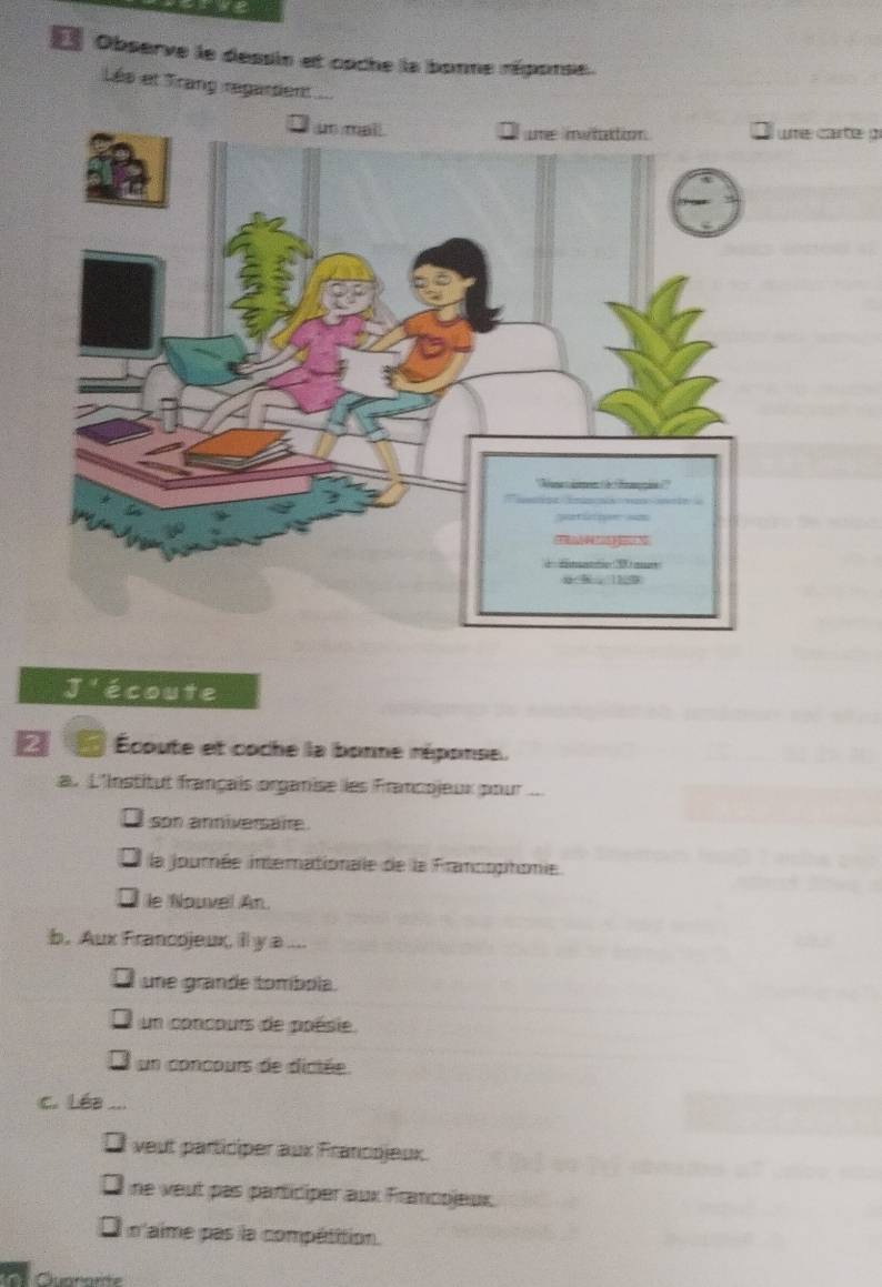 Observe le dessin et coche la bonne réponse.
Lés et Trang regardent a
ume carte pr
J écoute
2 a Écoute et coche la bonne réponse.
a. L'Institut français organise les Francojeux pour...
son anniversare.
la journée interationale de la Francophomie
le Nouvel An.
b. Aux Francojeux, illy a ....
une grande tombola.
un concours de poésie
un concours de dictée
c. Léa ...
Ul veut participer aux Francojeux.
ne veut pas participer aux Francojeux
n'aime pas la compétition.