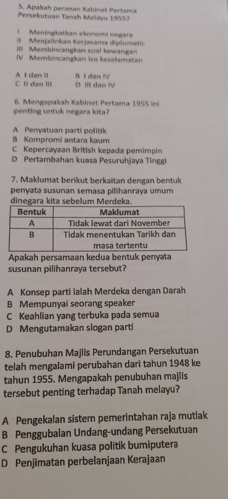 Apakah peranan Kabinet Pertama
Persekutuan Tanah Melayu 1955?
| Meningkatkan ekonomi negara
I Menjalinkan Kerjasama diplomatic
III Membincangkan soa! kewangan
IV Membincangkan isu keselamatan
A I dan II B I dan IV
C II dan III D III dan IV
6. Mengapakah Kabinet Pertama 1955 ini
penting untuk negara kita?
A Penyatuan parti politik
B Kompromi antara kaum
C Kepercayaan British kepada pemimpin
D Pertambahan kuasa Pesuruhjaya Tinggi
7. Maklumat berikut berkaitan dengan bentuk
penyata susunan semasa pilihanraya umum
dinegara kita sebelum Merdeka.
Apakah persamaan kedua bentuk penyata
susunan pilihanraya tersebut?
A Konsep parti ialah Merdeka dengan Darah
B Mempunyai seorang speaker
C Keahlian yang terbuka pada semua
D Mengutamakan slogan parti
8. Penubuhan Majlis Perundangan Persekutuan
telah mengalami perubahan dari tahun 1948 ke
tahun 1955. Mengapakah penubuhan majlis
tersebut penting terhadap Tanah melayu?
A Pengekalan sistem pemerintahan raja mutlak
B Penggubalan Undang-undang Persekutuan
C Pengukuhan kuasa politik bumiputera
D Penjimatan perbelanjaan Kerajaan