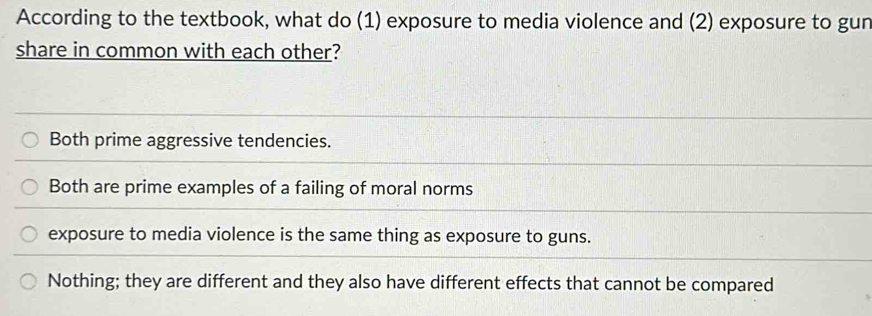 According to the textbook, what do (1) exposure to media violence and (2) exposure to gun
share in common with each other?
Both prime aggressive tendencies.
Both are prime examples of a failing of moral norms
exposure to media violence is the same thing as exposure to guns.
Nothing; they are different and they also have different effects that cannot be compared