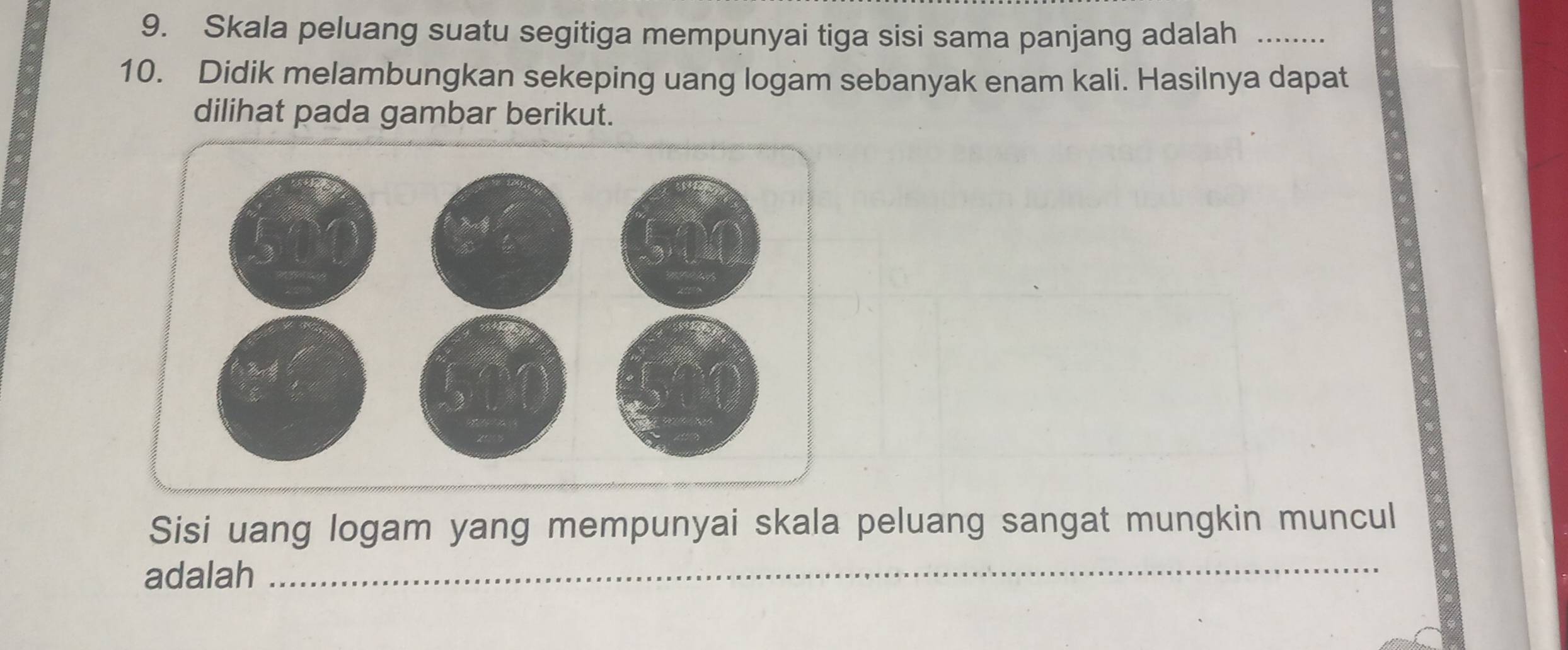 Skala peluang suatu segitiga mempunyai tiga sisi sama panjang adalah_ 
10. Didik melambungkan sekeping uang logam sebanyak enam kali. Hasilnya dapat 
dilihat pada gambar berikut. 
Sisi uang logam yang mempunyai skala peluang sangat mungkin muncul 
adalah_