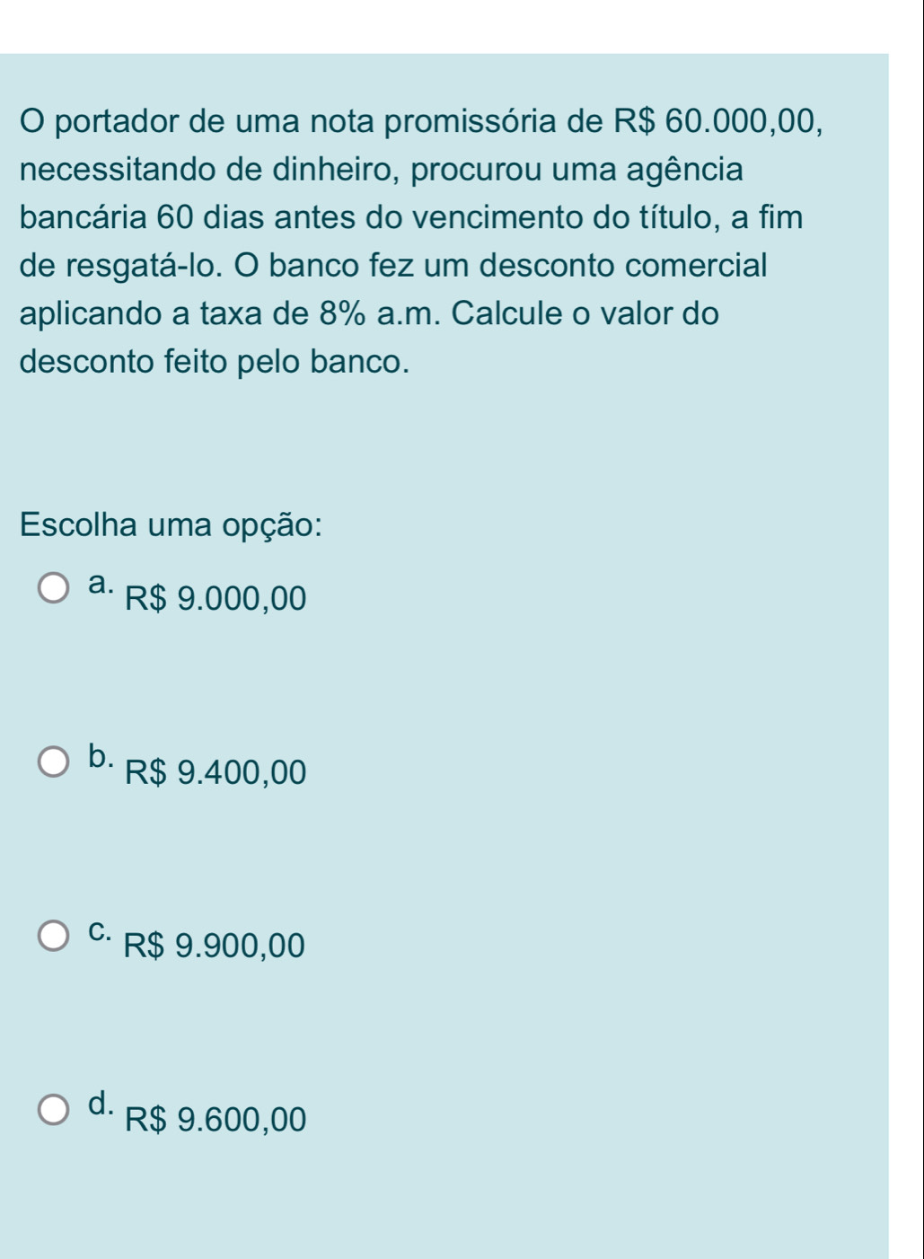 portador de uma nota promissória de R$ 60.000,00,
necessitando de dinheiro, procurou uma agência
bancária 60 dias antes do vencimento do título, a fim
de resgatá-lo. O banco fez um desconto comercial
aplicando a taxa de 8% a.m. Calcule o valor do
desconto feito pelo banco.
Escolha uma opção:
a· R$ 9.000,00
b· R$ 9.400,00
c R$ 9.900,00
d. R$ 9.600,00