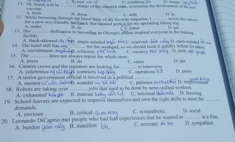 B trial xt x C. condition D. danger 
11. Dr. Smith will be _charge of the research team, overseeing the development of the new
vaccine.
A. from B. about C. with D. in
12. While browsing through the latest issue of my favorite magazine, I … … across this advert
for a new eco-friendly backpack that seemed perfect for my upcoming hiking trip.
A. make B. do C. came D. get
13. Her _dedication to becoming an Olympic athlete inspired everyone in the training
facility.
A. thick-skinned d B. single-minded M C. reserved D. open-minded
14. The hotel still has one _ for the weekend, so we should book it quickly before it's taken.
A. recruitment cag B. criticism C. vacancy D. perk
15. The _. does not always report the whole story. D. get
A. press B. do C. came
16. Camera crews and the reporters are looking for _to interview.
A. celebrities n. contracts C. operations h D. peers
17. A senior government official is involved in a political_
A. mentor B.scandal C. patience D. improvement
18. Robots are taking oyer _jobs that used to be done by semi-skilled workers.
A. exhausted B. manual h C. informal D. freezing
19. School-leavers are expected to improve themselves and own the right skills to meet the_
demands.
A. envious B. critical C. sympathetic D. social
20. Leonardo DiCaprio met people who had had experiences that he wanted to _in a film.
A. burden B. manifest C. recreate D. sympathize