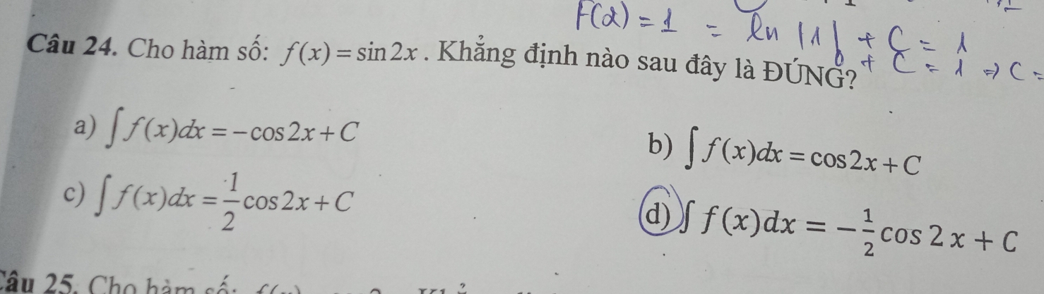 Cho hàm số: f(x)=sin 2x. Khẳng định nào sau đây là ĐÚNG?
a) ∈t f(x)dx=-cos 2x+C
b) ∈t f(x)dx=cos 2x+C
c) ∈t f(x)dx= 1/2 cos 2x+C
d) ∈t f(x)dx=- 1/2 cos 2x+C
Câu 25. Cho hàm sốt