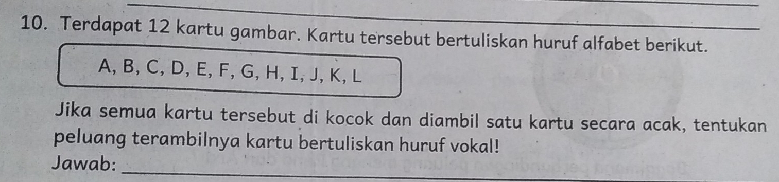 Terdapat 12 kartu gambar. Kartu tersebut bertuliskan huruf alfabet berikut.
A, B, C, D, E, F, G, H, I, J, K, L
Jika semua kartu tersebut di kocok dan diambil satu kartu secara acak, tentukan 
peluang terambilnya kartu bertuliskan huruf vokal! 
Jawab:_