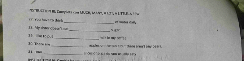 INSTRUCTION III: Completa con MUCH, MANY, A LOT, A LITTLE, A FEW. 
27. You have to drink _of water daily. 
28. My sister doesn’t eat _sugar. 
29. I like to put _milk in my coffee. 
30. There are _apples on the table but there aren't any pears. 
31. How _slices of pizza do you usually eat? 
I NSTRUCTION IV:C m b