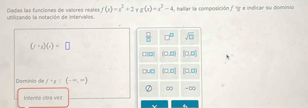 Dadas las funciones de valores reales f(x)=x^2+2 y g(x)=x^2-4 , hallar la composición f°g e indicar su dominio
utilizando la notación de intervalos.
 □ /□   □^(□) sqrt(□ )
(fcirc g)(x)=□
(□ ,□ ) [□ ,□ ]
(□ ,□ ] [□ ,□ )
Dominio de fcirc g:(-∈fty ,∈fty )
∞ -∞
Intente otra vez