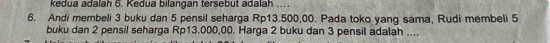 kedua adalah 6. Kedua bilangan tersebut adalah .... 
6. Andi membeli 3 buku dan 5 pensil seharga Rp13.500,00. Pada toko yang sama, Rudi membeli 5
buku dan 2 pensil seharga Rp13.000,00. Harga 2 buku dan 3 pensil adalah ....