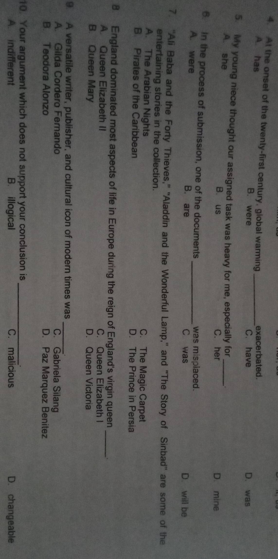 At the onset of the twenty-first century, global warming_
exacerbated.
A. has B. were
C. have D. was
5. My young niece thought our assigned task was heavy for me, especially for_
A. she B. us C. her
D. mine
6. In the process of submission, one of the documents_
was misplaced.
A. were B. are
C was D. will be
7. "Ali Baba and the Forty Thieves," "Aladdin and the Wonderful Lamp," and "The Story of Sinbad'' are some of the
entertaining stories in the collection.
A. The Arabian Nights C. The Magic Carpet
B. Pirates of the Caribbean D. The Prince in Persia
8 England dominated most aspects of life in Europe during the reign of England's virgin queen_
A. Queen Elizabeth II C. Queen Elizabeth I
B. Queen Mary D. Queen Victoria
_
9. A versatile writer, publisher, and cultural icon of modern times was
A. Gilda Cordero Fernando C. Gabriela Silang
B. Teodora Alonzo D. Paz Marquez Benitez
10. Your argument which does not support your conclusion is_
A. indifferent B. illogical C. malicious D. changeable